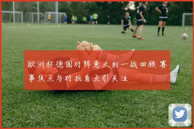 欧洲杯德国对阵意大利一战回顾 赛事焦点与对抗看点引关注