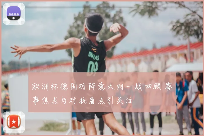 欧洲杯德国对阵意大利一战回顾 赛事焦点与对抗看点引关注
