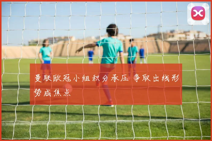 曼联欧冠小组积分承压 争取出线形势成焦点