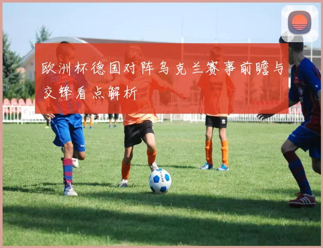 欧洲杯德国对阵乌克兰赛事前瞻与交锋看点解析