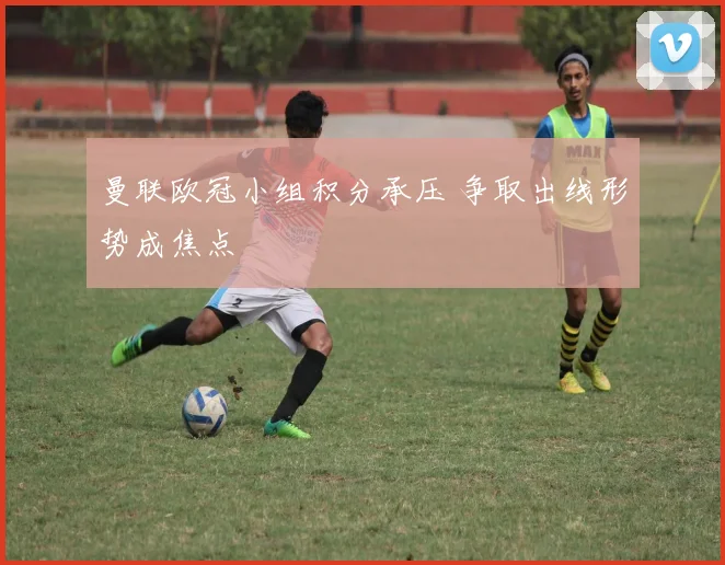 曼联欧冠小组积分承压 争取出线形势成焦点