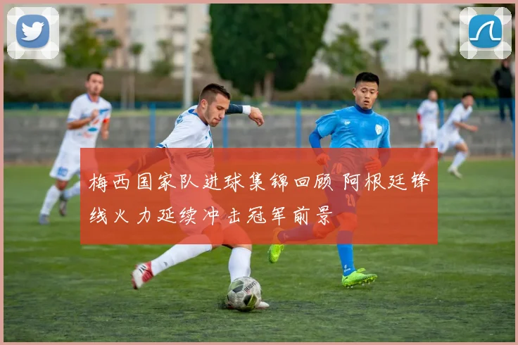 梅西国家队进球集锦回顾 阿根廷锋线火力延续冲击冠军前景