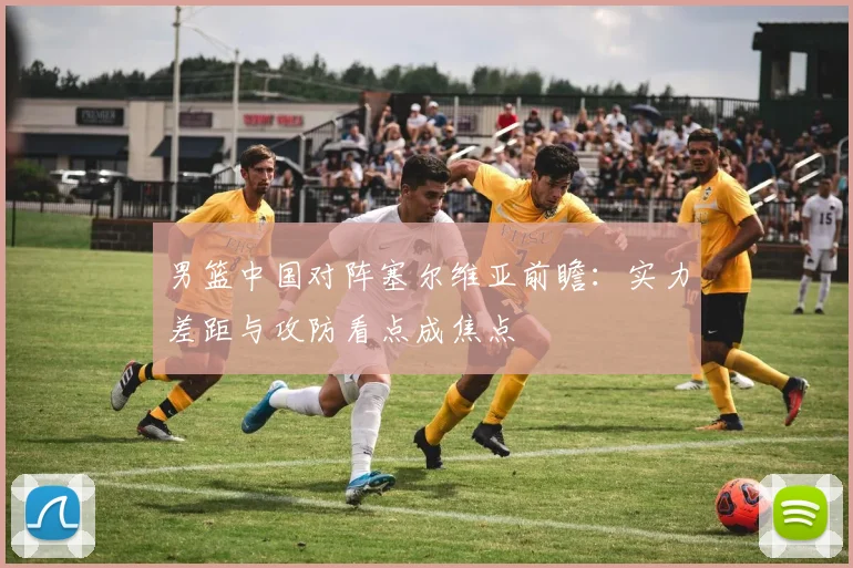 男篮中国对阵塞尔维亚前瞻：实力差距与攻防看点成焦点