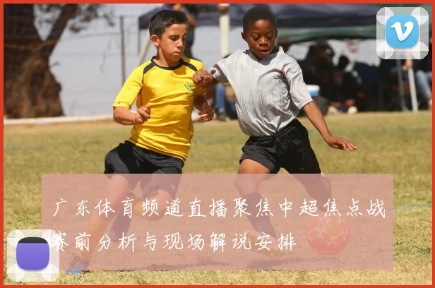 广东体育频道直播聚焦中超焦点战赛前分析与现场解说安排