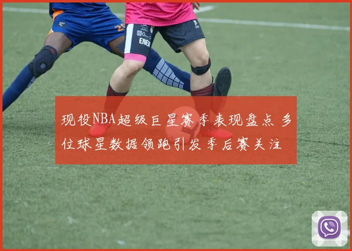现役NBA超级巨星赛季表现盘点 多位球星数据领跑引发季后赛关注