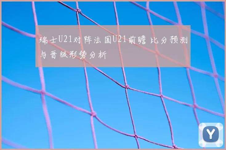 瑞士U21对阵法国U21前瞻 比分预测与晋级形势分析