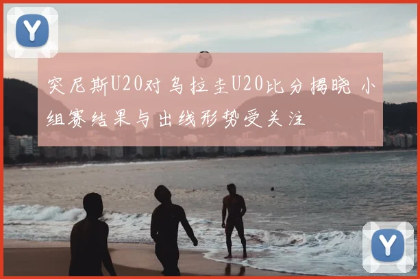 突尼斯U20对乌拉圭U20比分揭晓 小组赛结果与出线形势受关注
