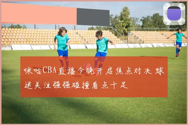 咪咕CBA直播今晚开启焦点对决 球迷关注强强碰撞看点十足