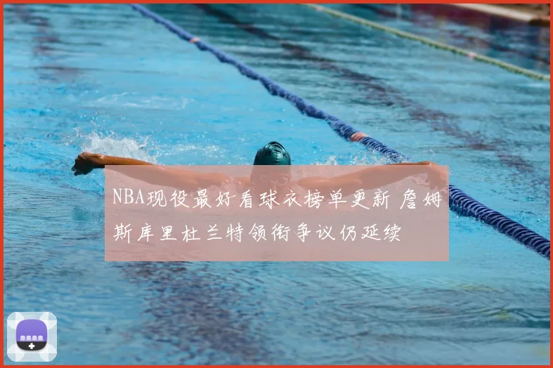 NBA现役最好看球衣榜单更新 詹姆斯库里杜兰特领衔争议仍延续