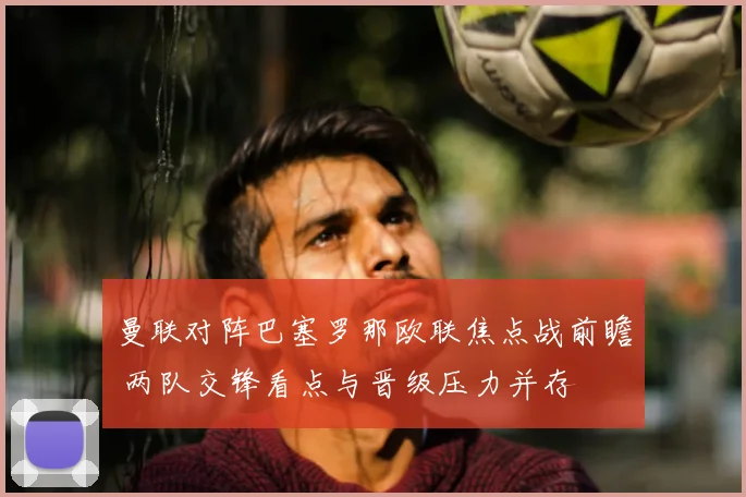 曼联对阵巴塞罗那欧联焦点战前瞻 两队交锋看点与晋级压力并存