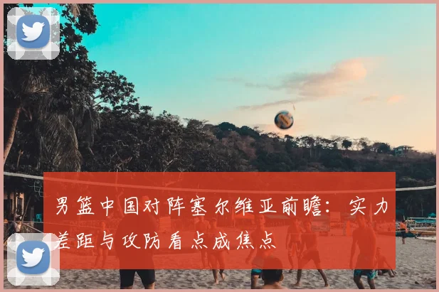 男篮中国对阵塞尔维亚前瞻：实力差距与攻防看点成焦点