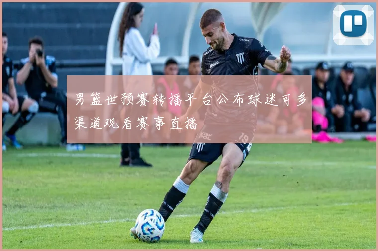 男篮世预赛转播平台公布球迷可多渠道观看赛事直播