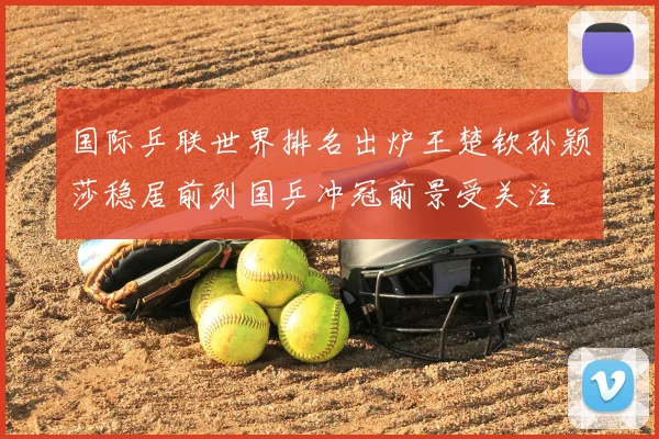 国际乒联世界排名出炉王楚钦孙颖莎稳居前列国乒冲冠前景受关注