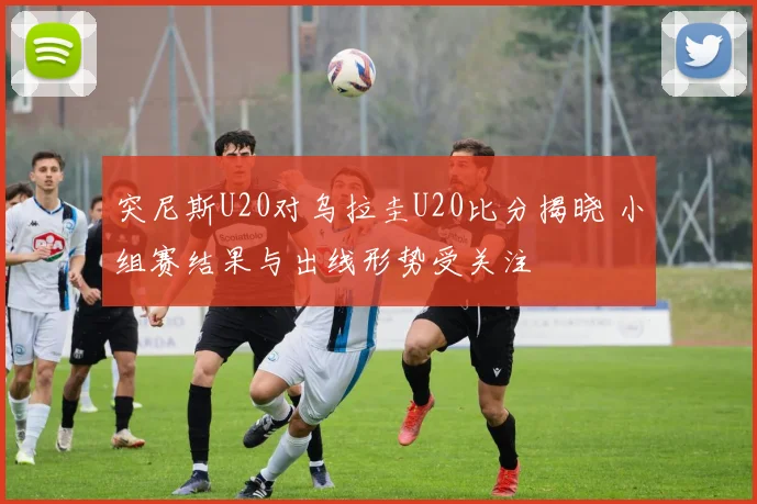 突尼斯U20对乌拉圭U20比分揭晓 小组赛结果与出线形势受关注