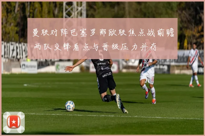曼联对阵巴塞罗那欧联焦点战前瞻 两队交锋看点与晋级压力并存