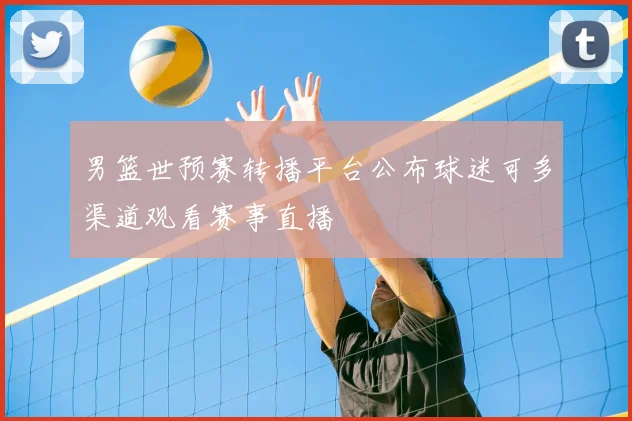 男篮世预赛转播平台公布球迷可多渠道观看赛事直播