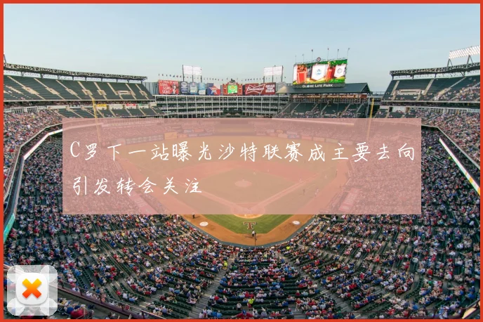 C罗下一站曝光沙特联赛成主要去向引发转会关注