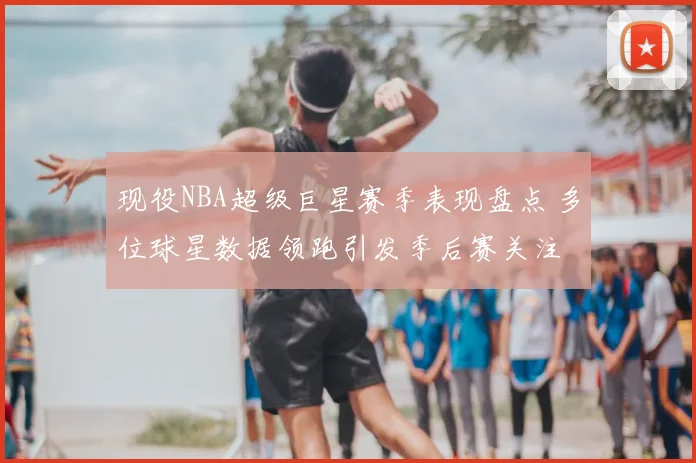 现役NBA超级巨星赛季表现盘点 多位球星数据领跑引发季后赛关注