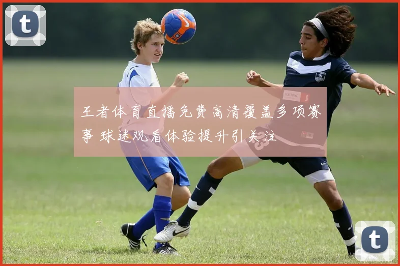 王者体育直播免费高清覆盖多项赛事 球迷观看体验提升引关注