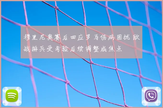 穆里尼奥赛后回应罗马伤病困扰 欧战排兵受考验后续调整成焦点