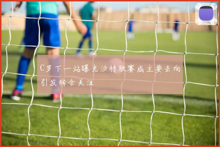 C罗下一站曝光沙特联赛成主要去向引发转会关注