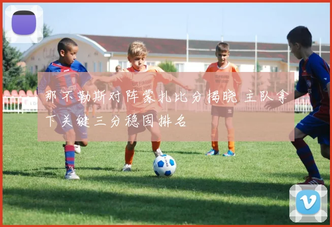 那不勒斯对阵蒙扎比分揭晓 主队拿下关键三分稳固排名