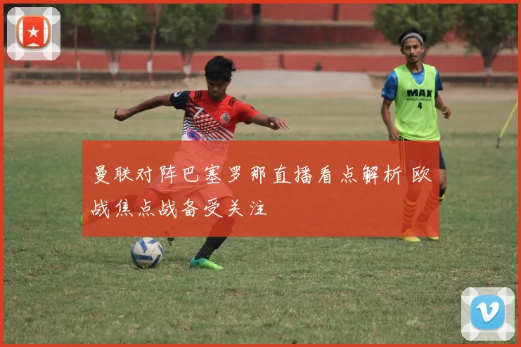 曼联对阵巴塞罗那直播看点解析 欧战焦点战备受关注