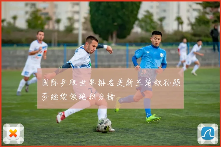 国际乒联世界排名更新王楚钦孙颖莎继续领跑积分榜