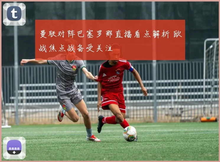 曼联对阵巴塞罗那直播看点解析 欧战焦点战备受关注