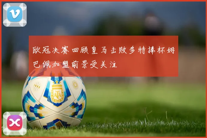 欧冠决赛回顾皇马击败多特捧杯姆巴佩加盟前景受关注
