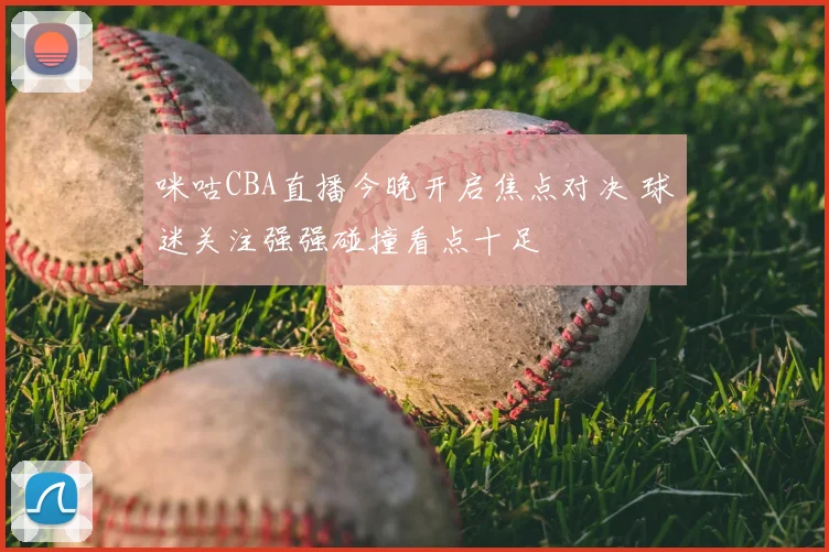 咪咕CBA直播今晚开启焦点对决 球迷关注强强碰撞看点十足