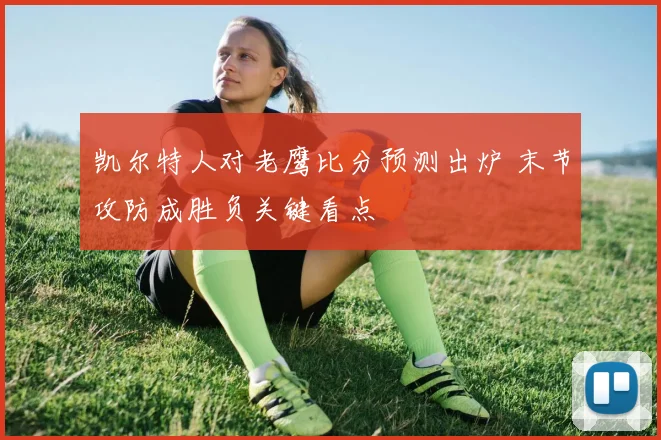 凯尔特人对老鹰比分预测出炉 末节攻防成胜负关键看点